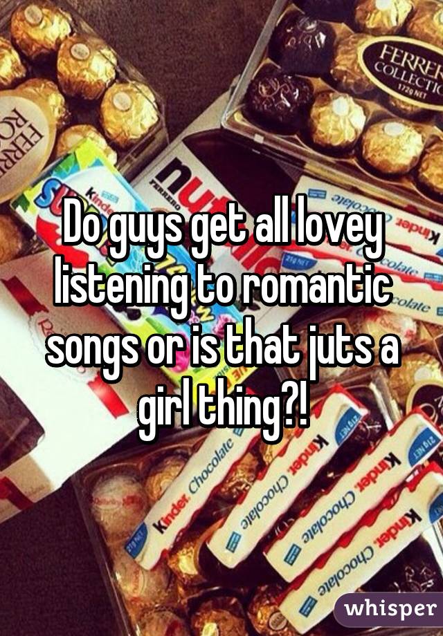 Do guys get all lovey listening to romantic songs or is that juts a girl thing?!