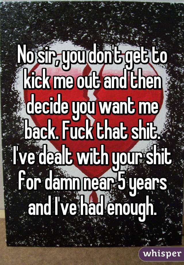 No sir, you don't get to kick me out and then decide you want me back. Fuck that shit. I've dealt with your shit for damn near 5 years and I've had enough.