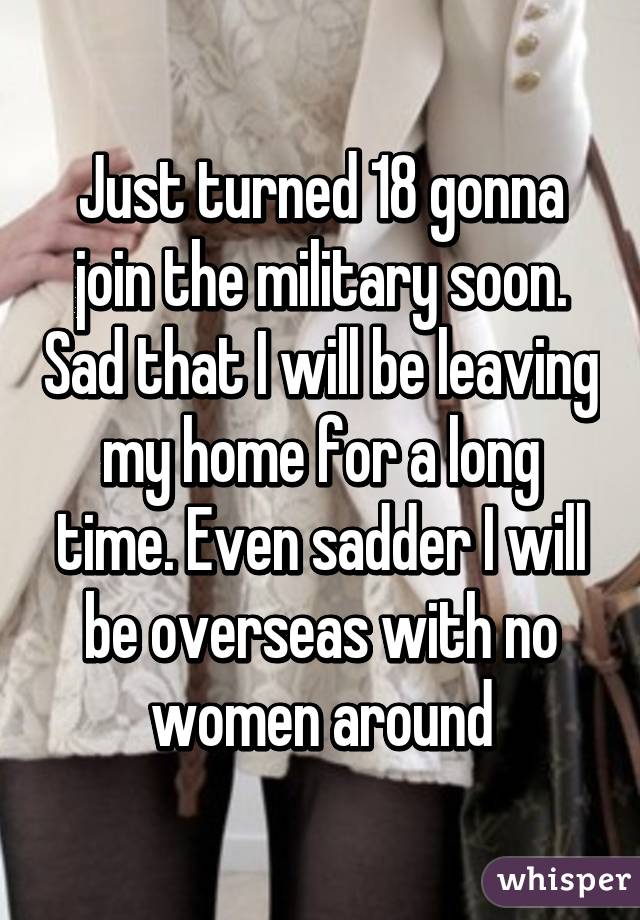 Just turned 18 gonna join the military soon. Sad that I will be leaving my home for a long time. Even sadder I will be overseas with no women around