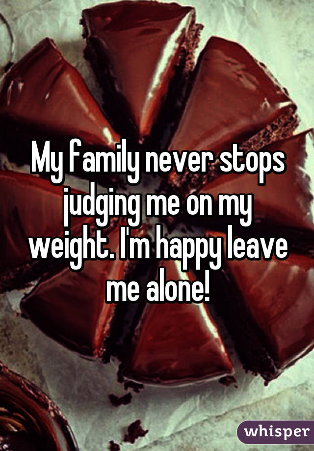 My family never stops judging me on my weight. I'm happy leave me alone!