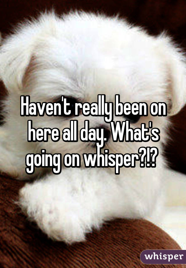 Haven't really been on here all day. What's going on whisper?!? 