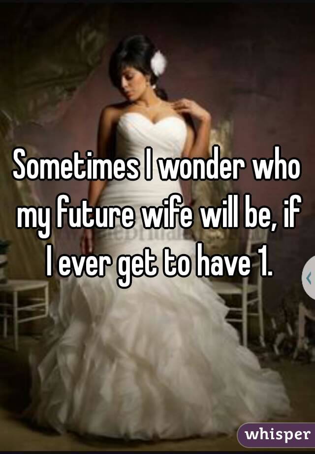 Sometimes I wonder who my future wife will be, if I ever get to have 1.