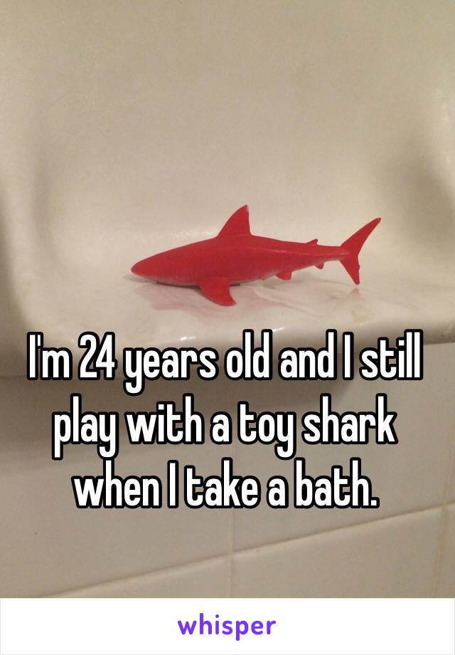 I'm 24 years old and I still play with a toy shark when I take a bath. 