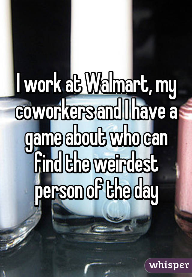 I work at Walmart, my coworkers and I have a game about who can find the weirdest person of the day