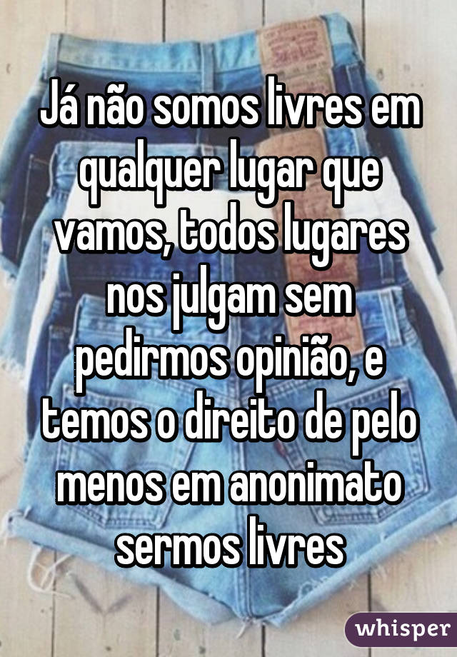 Já não somos livres em qualquer lugar que vamos, todos lugares nos julgam sem pedirmos opinião, e temos o direito de pelo menos em anonimato sermos livres