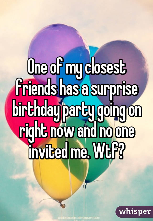 One of my closest friends has a surprise birthday party going on right now and no one invited me. Wtf😑