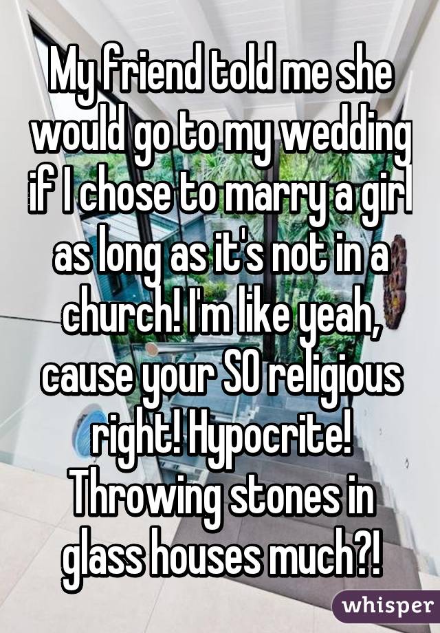 My friend told me she would go to my wedding if I chose to marry a girl as long as it's not in a church! I'm like yeah, cause your SO religious right! Hypocrite! Throwing stones in glass houses much?!