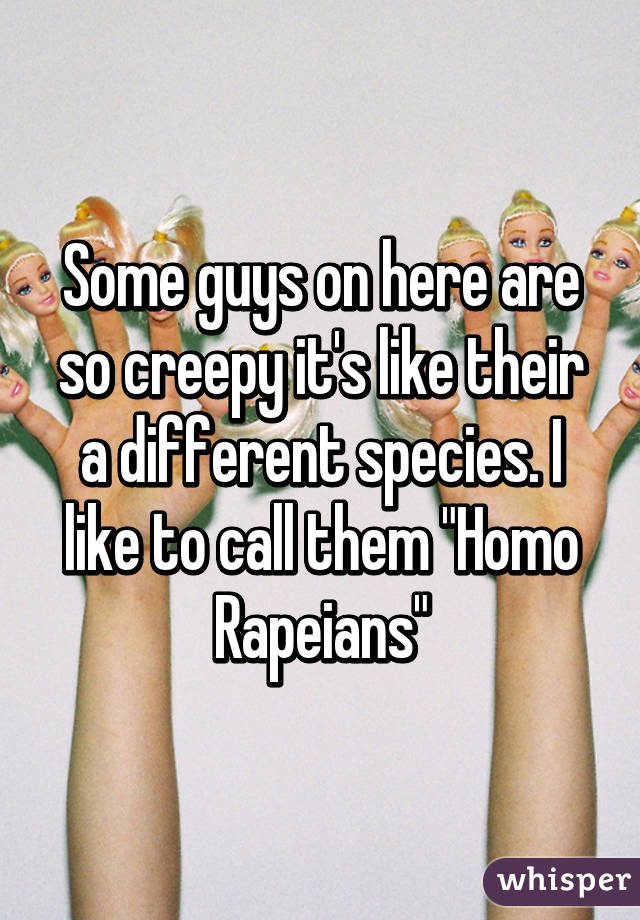 Some guys on here are so creepy it's like their a different species. I like to call them "Homo Rapeians"