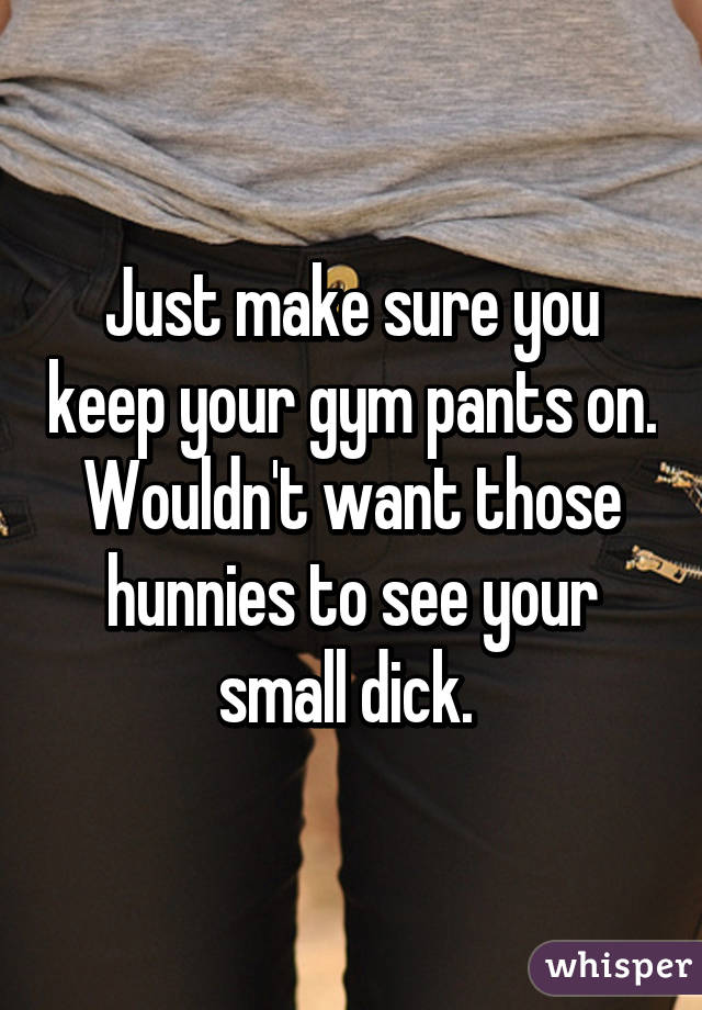 Just make sure you keep your gym pants on. Wouldn't want those hunnies to see your small dick. 