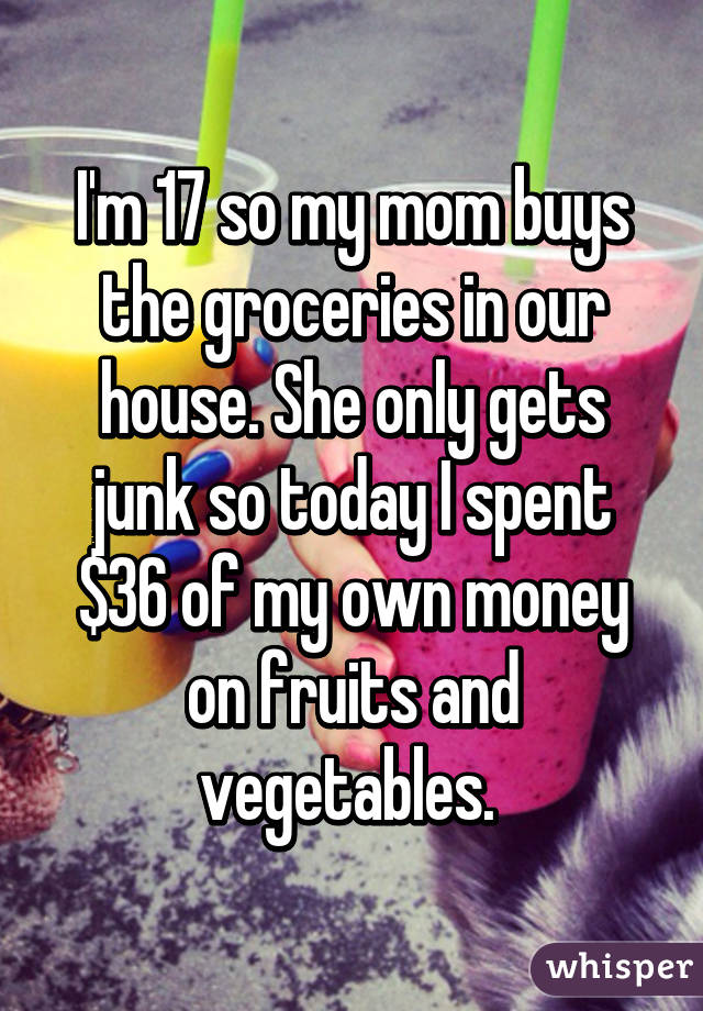 I'm 17 so my mom buys the groceries in our house. She only gets junk so today I spent $36 of my own money on fruits and vegetables. 