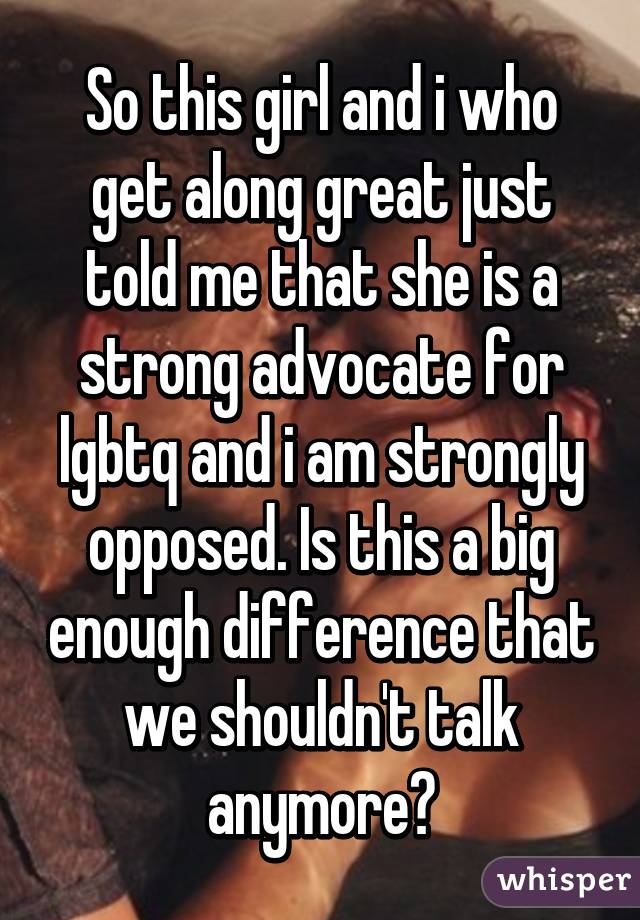 So this girl and i who get along great just told me that she is a strong advocate for lgbtq and i am strongly opposed. Is this a big enough difference that we shouldn't talk anymore?