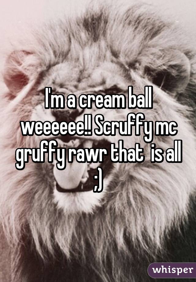 I'm a cream ball weeeeee!! Scruffy mc gruffy rawr that  is all ;)