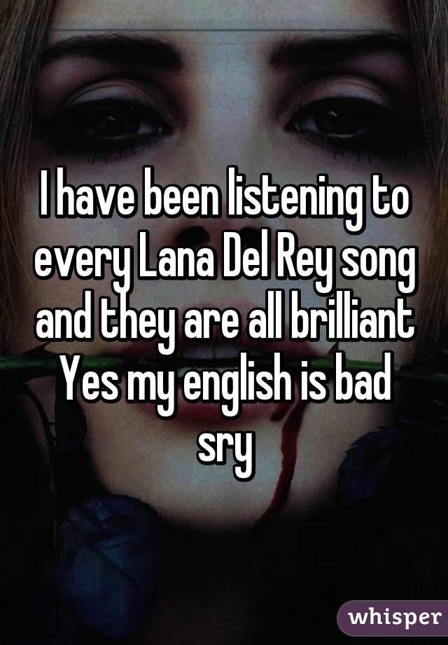 I have been listening to every Lana Del Rey song and they are all brilliant
Yes my english is bad sry