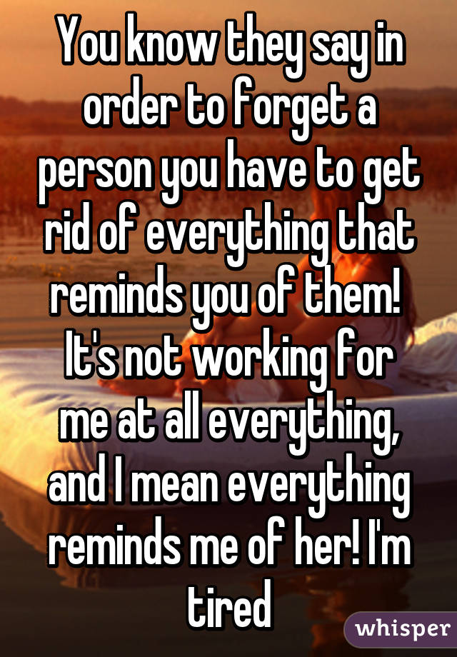 You know they say in order to forget a person you have to get rid of everything that reminds you of them! 
It's not working for me at all everything, and I mean everything reminds me of her! I'm tired