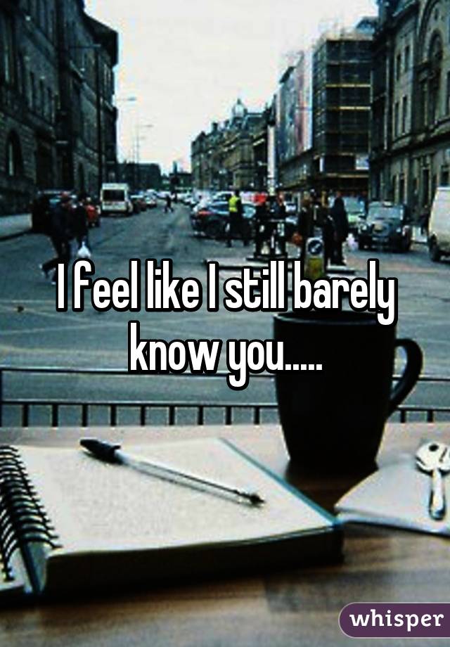 I feel like I still barely know you.....