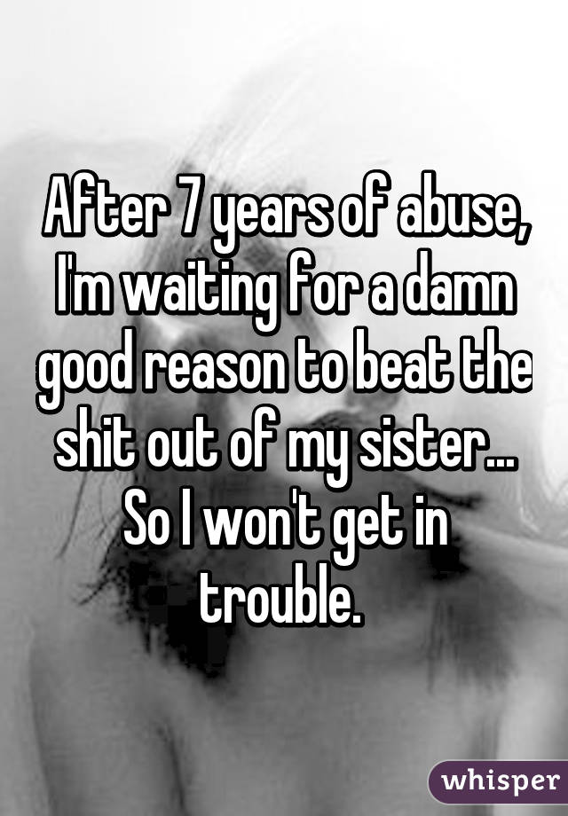 After 7 years of abuse, I'm waiting for a damn good reason to beat the shit out of my sister... So I won't get in trouble. 