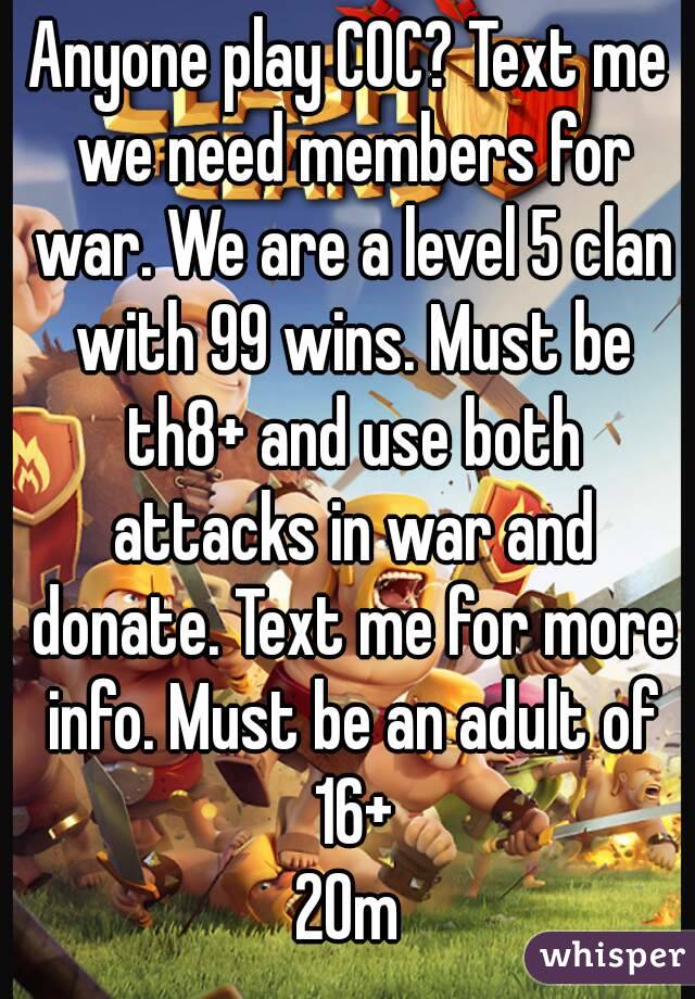 Anyone play COC? Text me we need members for war. We are a level 5 clan with 99 wins. Must be th8+ and use both attacks in war and donate. Text me for more info. Must be an adult of 16+
20m