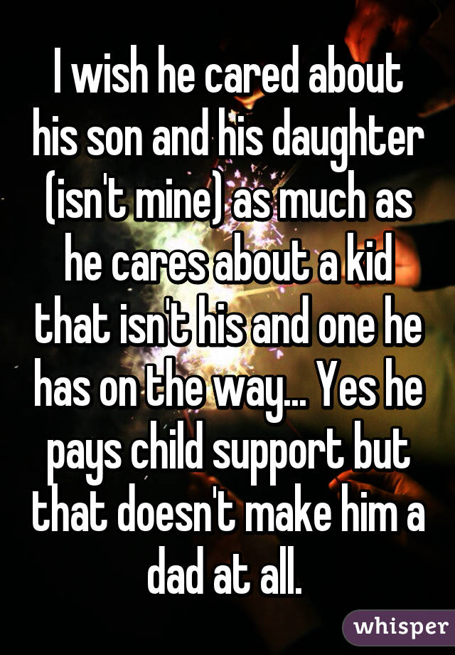 I wish he cared about his son and his daughter (isn't mine) as much as he cares about a kid that isn't his and one he has on the way... Yes he pays child support but that doesn't make him a dad at all. 