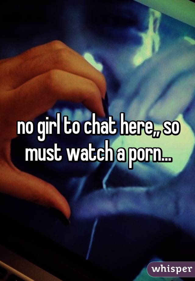 no girl to chat here,, so must watch a porn...