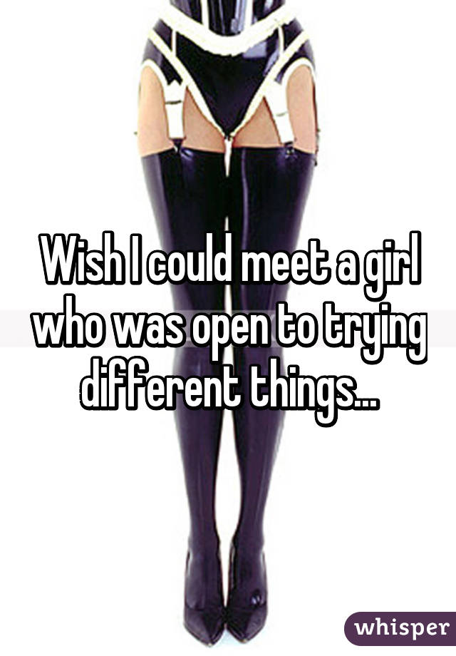 Wish I could meet a girl who was open to trying different things...