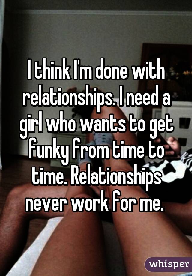 I think I'm done with relationships. I need a girl who wants to get funky from time to time. Relationships never work for me. 
