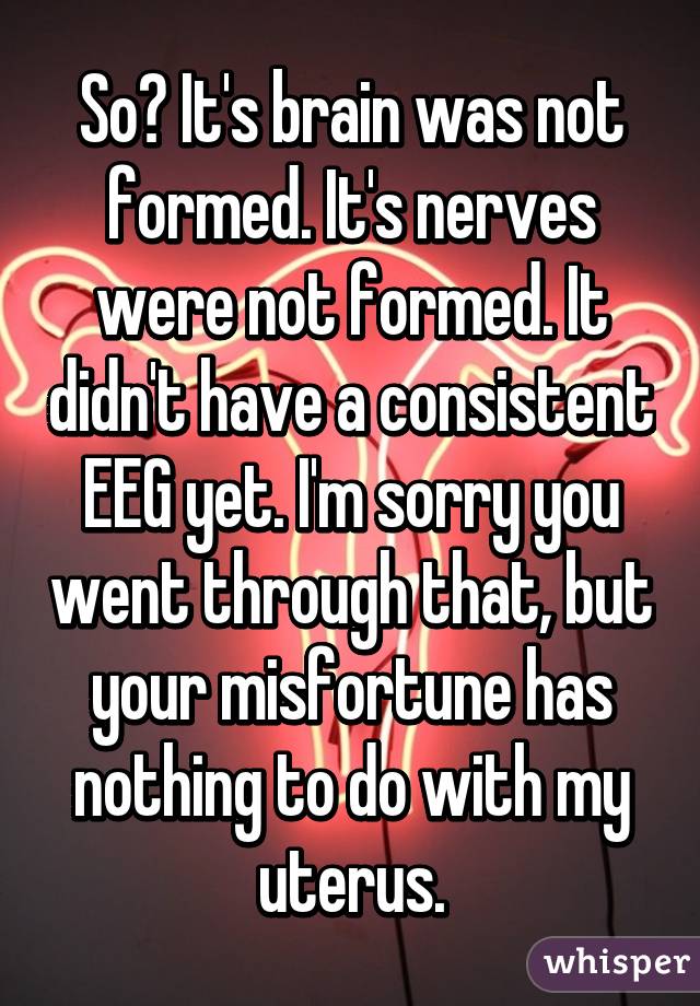 So? It's brain was not formed. It's nerves were not formed. It didn't have a consistent EEG yet. I'm sorry you went through that, but your misfortune has nothing to do with my uterus.