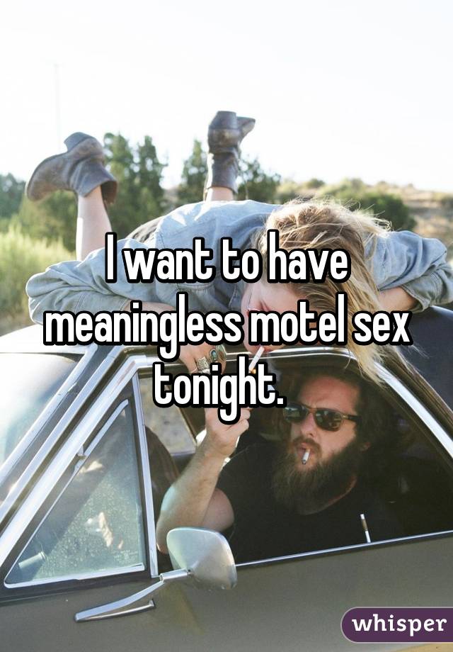 I want to have meaningless motel sex tonight.  