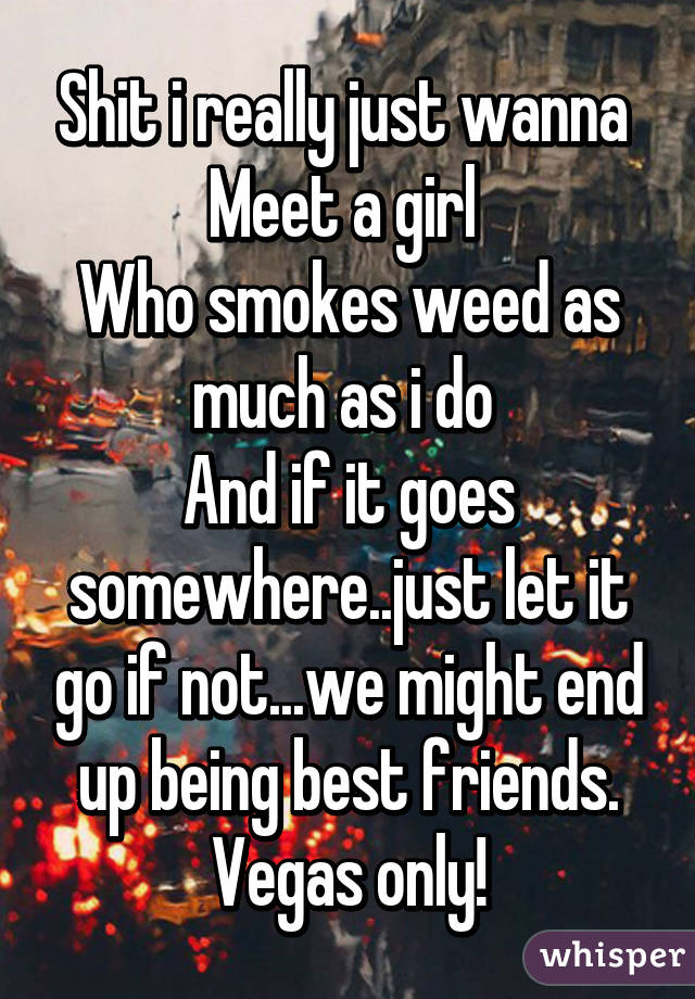 Shit i really just wanna 
Meet a girl 
Who smokes weed as much as i do 
And if it goes somewhere..just let it go if not...we might end up being best friends.
Vegas only!