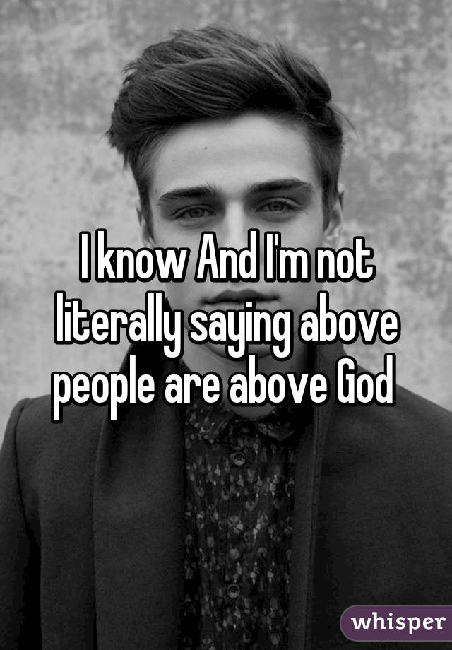 I know And I'm not literally saying above people are above God 