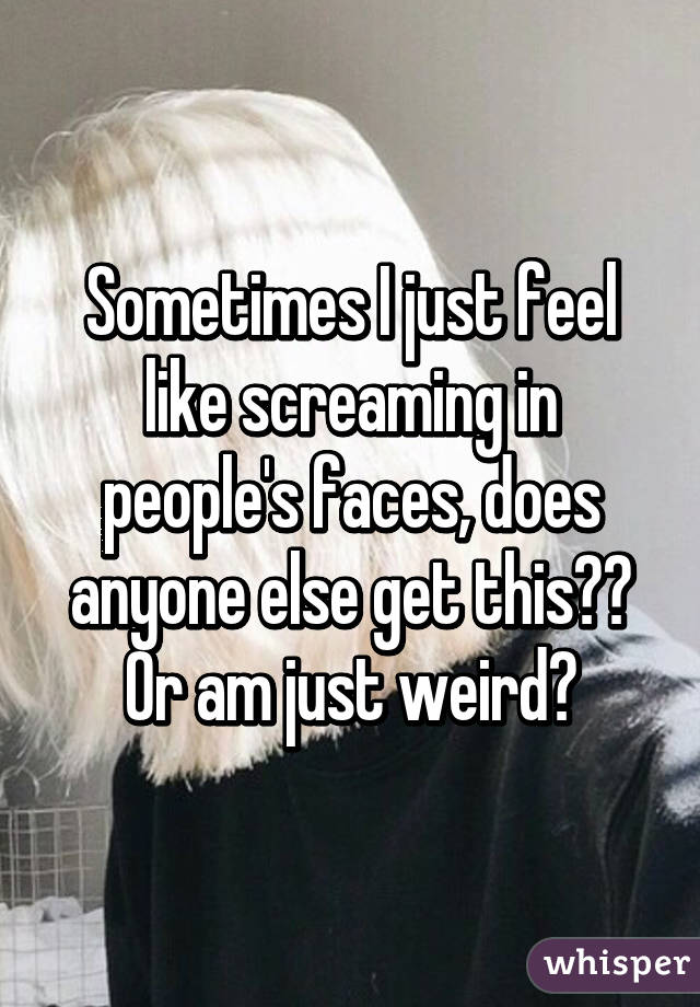 Sometimes I just feel like screaming in people's faces, does anyone else get this?? Or am just weird?