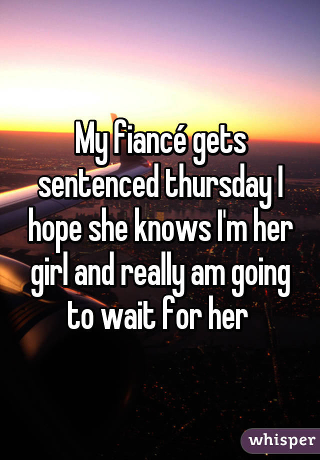 My fiancé gets sentenced thursday I hope she knows I'm her girl and really am going to wait for her 