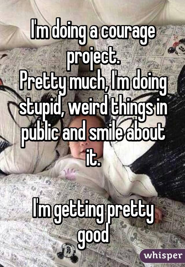 I'm doing a courage project.
Pretty much, I'm doing stupid, weird things in public and smile about it.

I'm getting pretty good