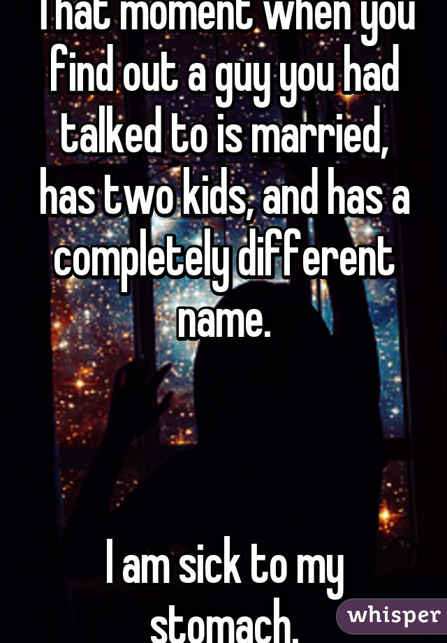 That moment when you find out a guy you had talked to is married, has two kids, and has a completely different name.



I am sick to my stomach.