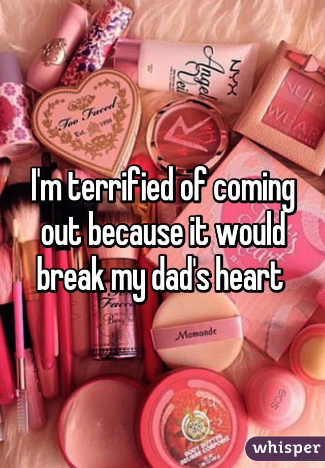 I'm terrified of coming out because it would break my dad's heart 