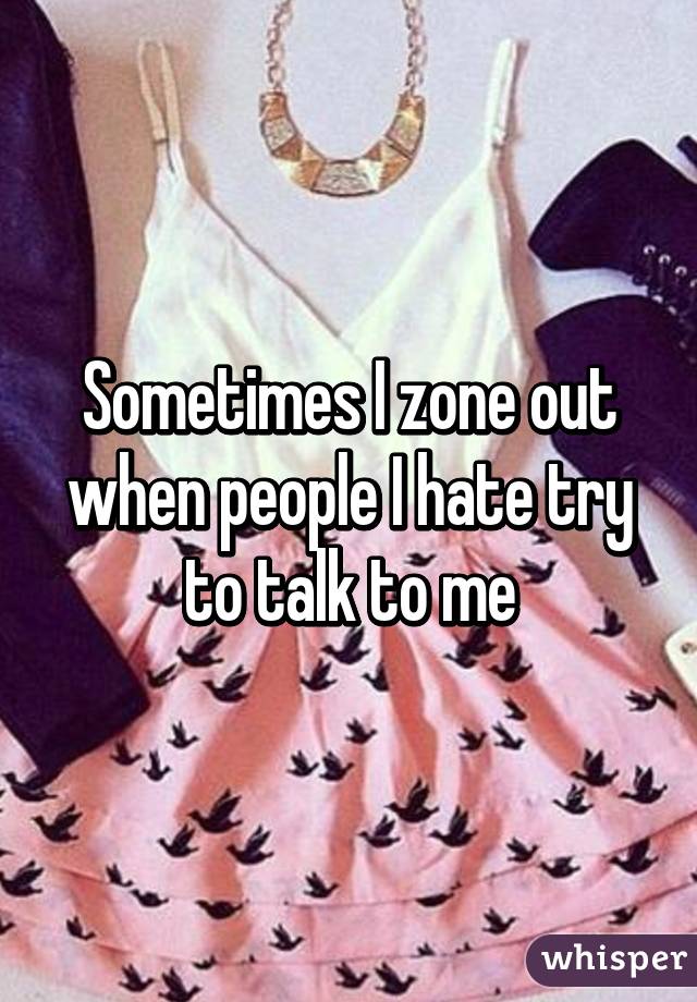 Sometimes I zone out when people I hate try to talk to me