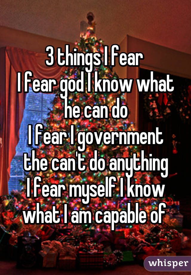 3 things I fear 
I fear god I know what he can do
I fear I government the can't do anything
I fear myself I know what I am capable of 