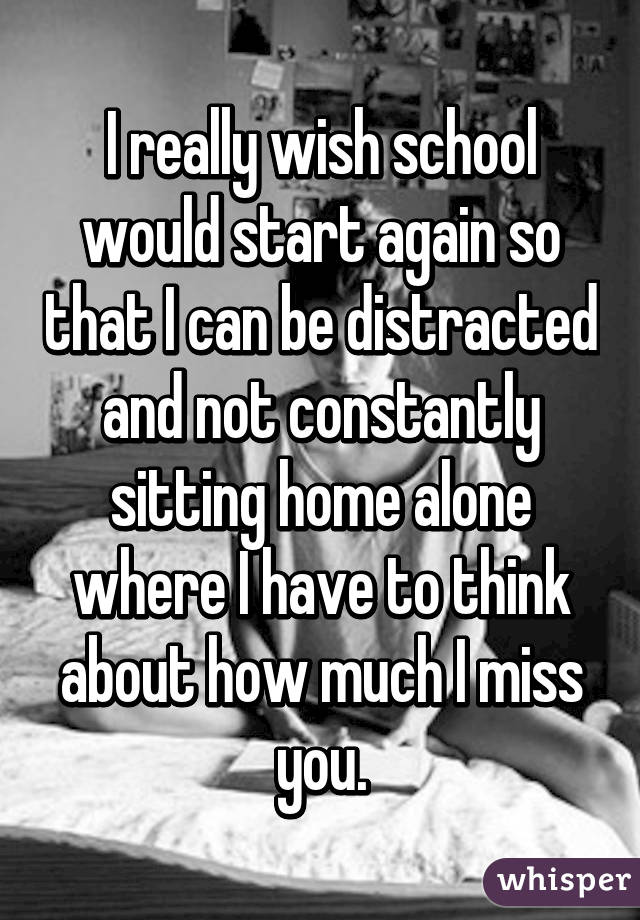 I really wish school would start again so that I can be distracted and not constantly sitting home alone where I have to think about how much I miss you.