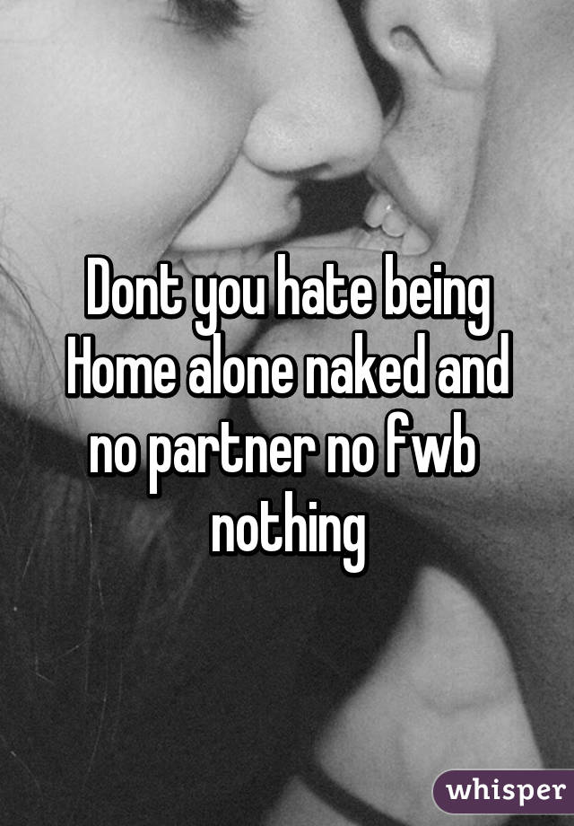 Dont you hate being Home alone naked and no partner no fwb  nothing