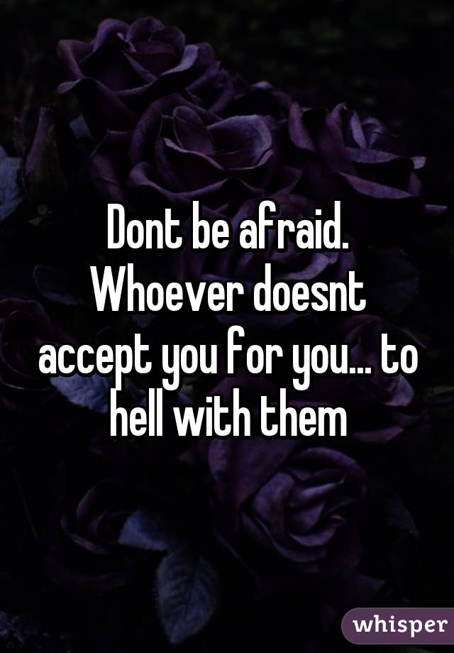Dont be afraid. Whoever doesnt accept you for you... to hell with them