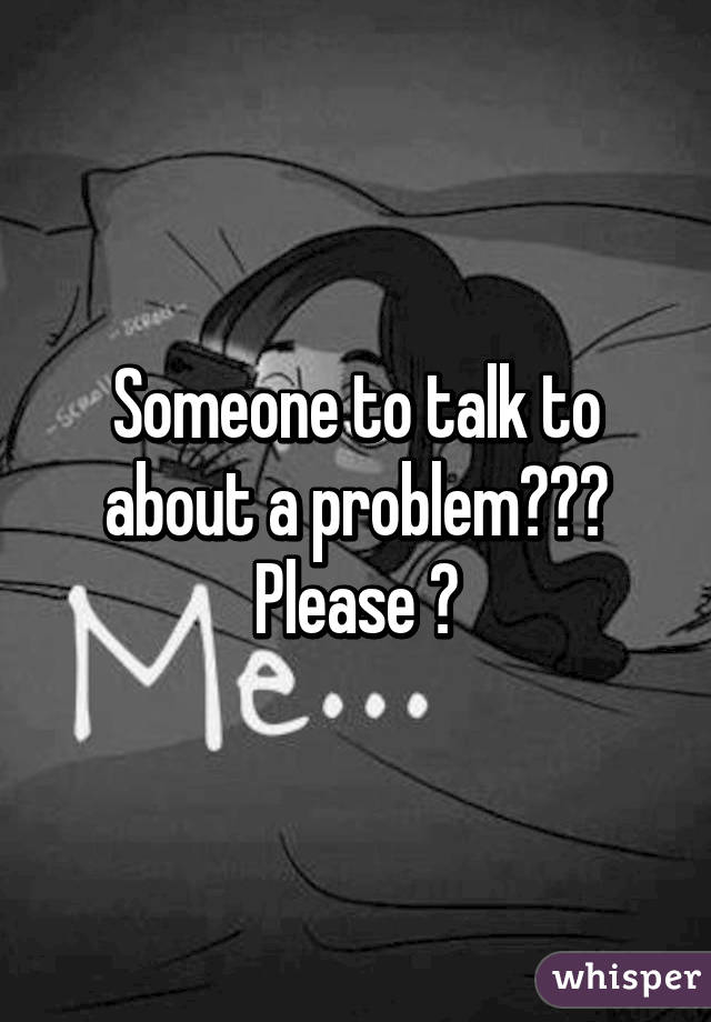 Someone to talk to about a problem??? Please 😔