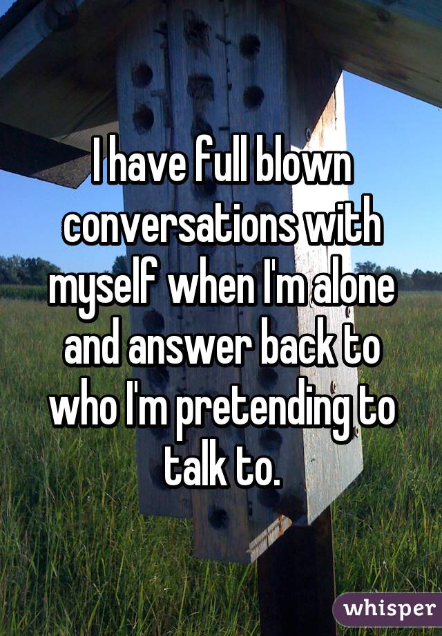 I have full blown conversations with myself when I'm alone and answer back to who I'm pretending to talk to.