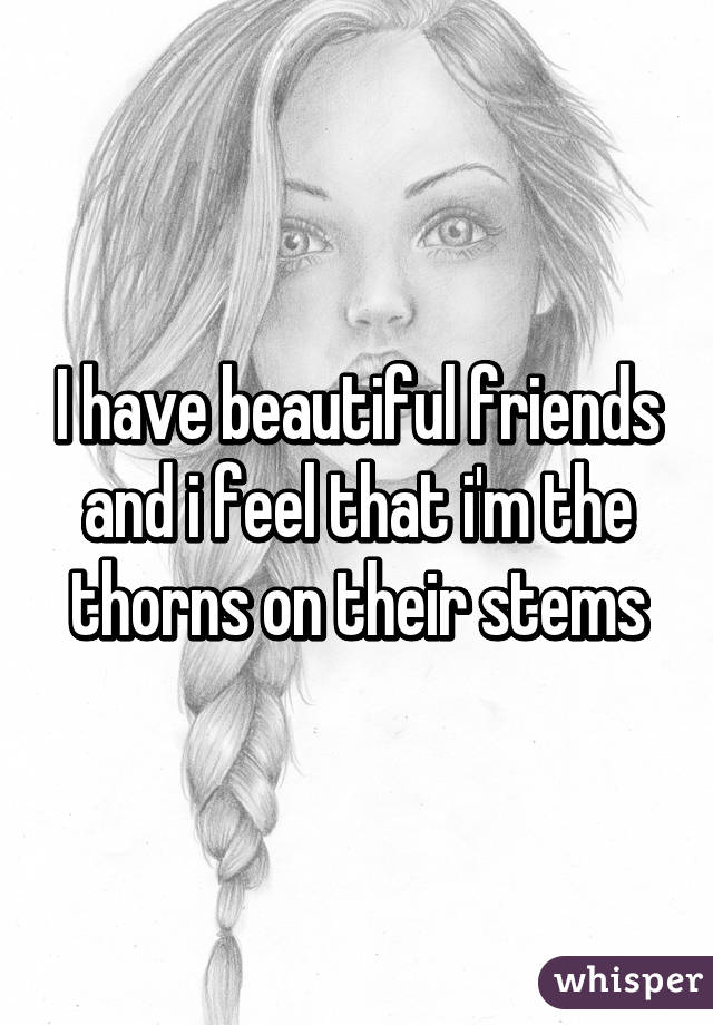 I have beautiful friends and i feel that i'm the thorns on their stems