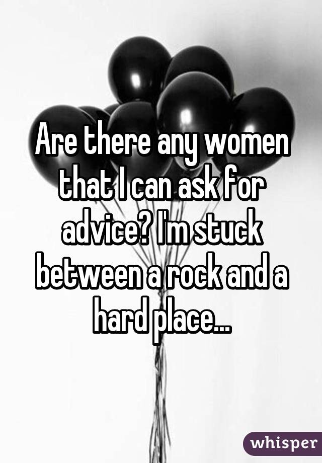 Are there any women that I can ask for advice? I'm stuck between a rock and a hard place...