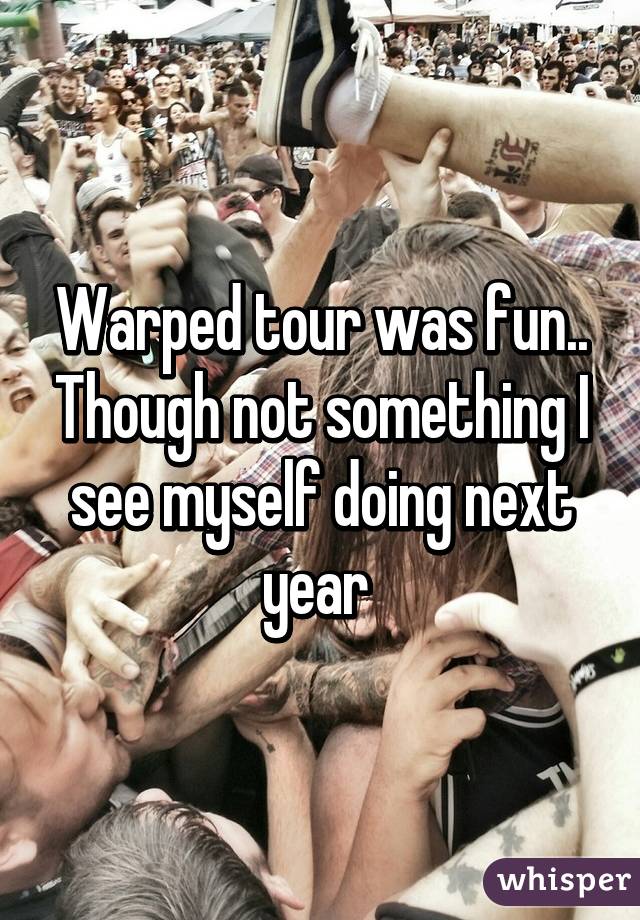 Warped tour was fun.. Though not something I see myself doing next year 