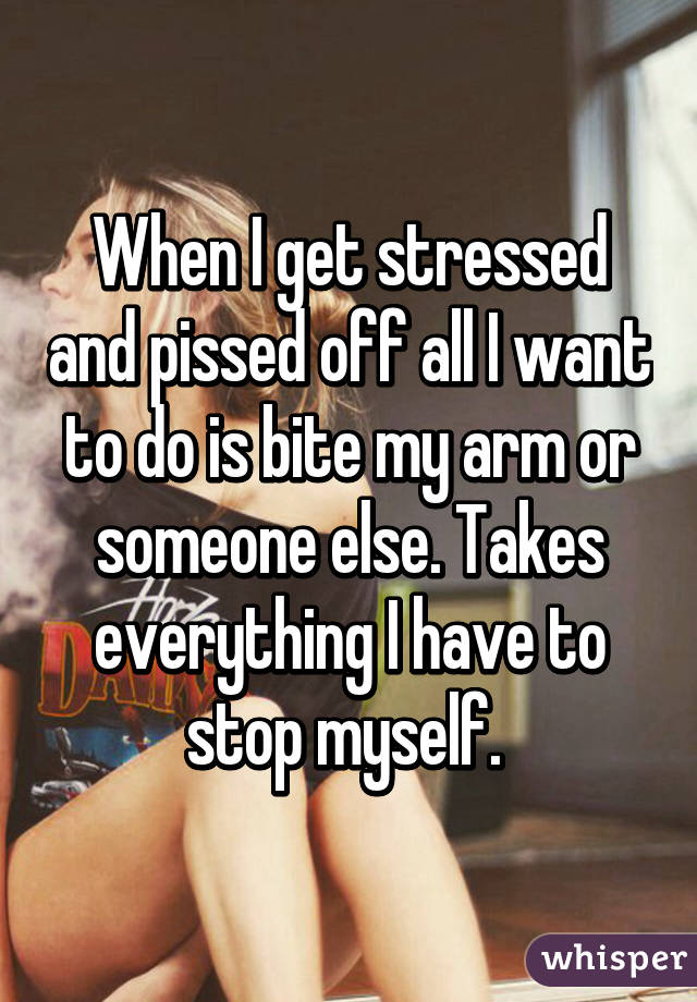 When I get stressed and pissed off all I want to do is bite my arm or someone else. Takes everything I have to stop myself. 