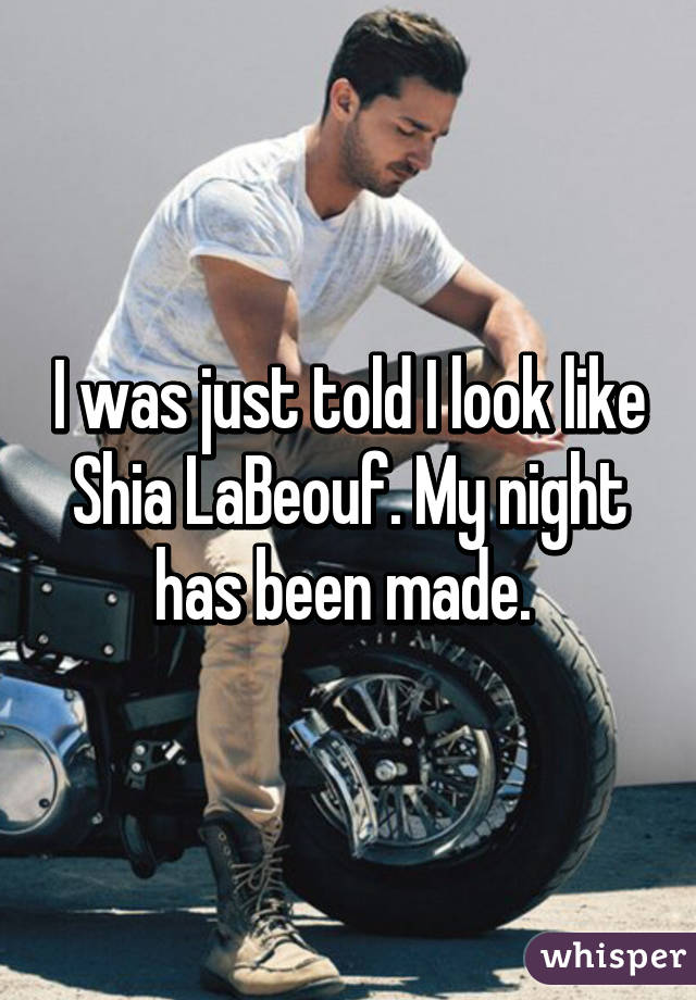 I was just told I look like Shia LaBeouf. My night has been made. 