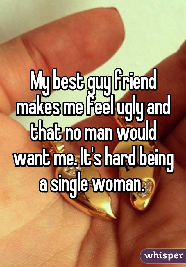 My best guy friend makes me feel ugly and that no man would want me. It's hard being a single woman. 