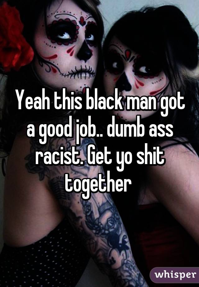 Yeah this black man got a good job.. dumb ass racist. Get yo shit together 