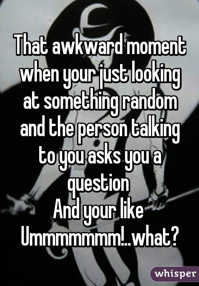 That awkward moment when your just looking at something random and the person talking to you asks you a question 
And your like 
Ummmmmmm!..what?