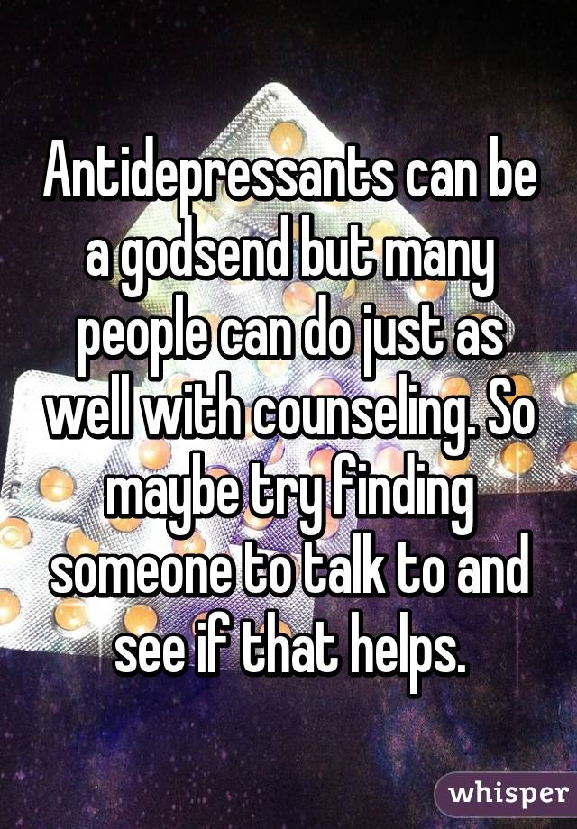 Antidepressants can be a godsend but many people can do just as well with counseling. So maybe try finding someone to talk to and see if that helps.